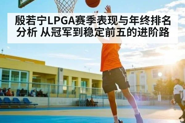殷若宁LPGA赛季表现与年终排名分析 从冠军到稳定前五的进阶路