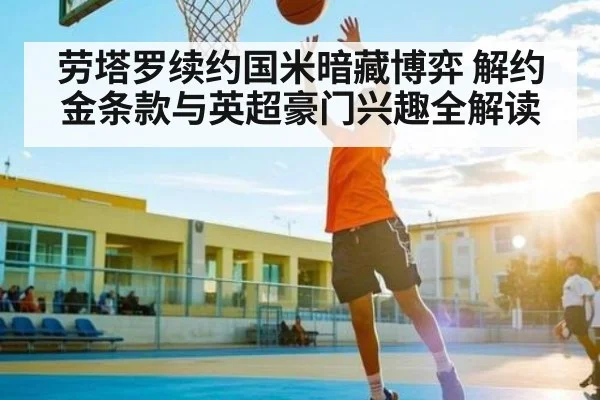 劳塔罗续约国米暗藏博弈 解约金条款与英超豪门兴趣全解读