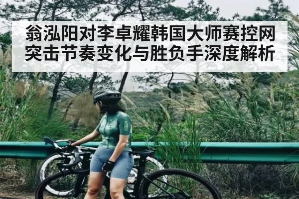 翁泓阳对李卓耀韩国大师赛控网突击节奏变化与胜负手深度解析