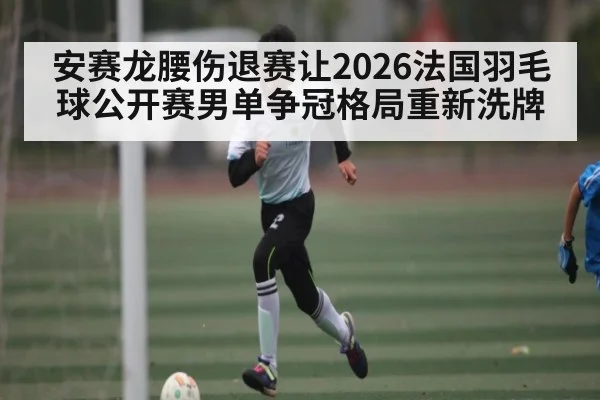 安赛龙腰伤退赛让2026法国羽毛球公开赛男单争冠格局重新洗牌